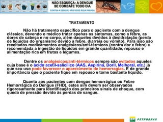 TRATAMENTO Não há tratamento específico para o paciente com a dengue clássica, devendo o médico tratar apenas os sintomas, como a febre, as dores de cabeça e no corpo, além daqueles devidos à desidratação (perda de líquidos do organismo devido a febre, diarréia ou vômito). Para isso são receitados medicamentos analgésicos/anti-térmicos (contra dor e febre) e recomendada a ingestão de líquidos em grande quantidade, repouso e alimentação rica em frutas e legumes.   Dentre os  analgésicos/anti-térmicos  sempre são  evitados  aqueles cuja base é o  ácido acetil-salicílico (AAS, Aspirina, Doril, Melhoral, etc.)  já que seu uso  pode favorecer o aparecimento de hemorragias . É de grande importância que o paciente fique em repouso e tome bastante líquido.   Quanto aos pacientes com dengue hemorrágico ou Febre Hemorrágica do Dengue (FHD), estes sim devem ser observados rigorosamente para identificação dos primeiros sinais de choque, com queda de pressão devido às perdas de sangue. 