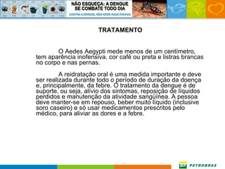 TRATAMENTO O Aedes Aegypti mede menos de um centímetro, tem aparência inofensiva, cor café ou preta e listras brancas no corpo e nas pernas. A reidratação oral é uma medida importante e deve ser realizada durante todo o período de duração da doença e, principalmente, da febre. O tratamento da dengue é de suporte, ou seja, alívio dos sintomas, reposição de líquidos perdidos e manutenção da atividade sangüínea. A pessoa deve manter-se em repouso, beber muito líquido (inclusive soro caseiro) e só usar medicamentos prescritos pelo médico, para aliviar as dores e a febre.  
