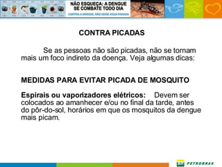 CONTRA PICADAS Se as pessoas não são picadas, não se tornam mais um foco indireto da doença. Veja algumas dicas: MEDIDAS PARA EVITAR PICADA DE MOSQUITO Espirais ou vaporizadores elétricos:   Devem ser colocados ao amanhecer e/ou no final da tarde, antes do pôr-do-sol, horários em que os mosquitos da dengue mais picam. 