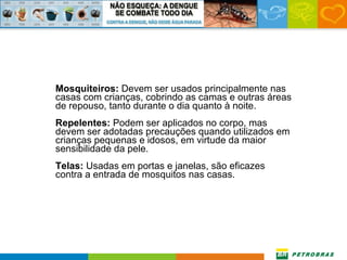 Mosquiteiros:  Devem ser usados principalmente nas casas com crianças, cobrindo as camas e outras áreas de repouso, tanto durante o dia quanto à noite. Repelentes:  Podem ser aplicados no corpo, mas devem ser adotadas precauções quando utilizados em crianças pequenas e idosos, em virtude da maior sensibilidade da pele. Telas:  Usadas em portas e janelas, são eficazes contra a entrada de mosquitos nas casas. 