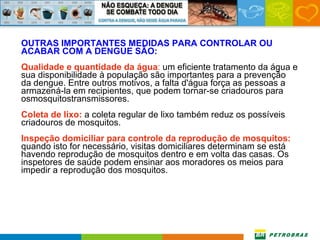 OUTRAS IMPORTANTES MEDIDAS PARA CONTROLAR OU ACABAR COM A DENGUE SÃO: Qualidade e quantidade da água :  um eficiente tratamento da água e sua disponibilidade à população são importantes para a prevenção da dengue. Entre outros motivos, a falta d'água força as pessoas a armazená-la em recipientes, que podem tornar-se criadouros para osmosquitostransmissores. Coleta de lixo:  a coleta regular de lixo também reduz os possíveis criadouros de mosquitos. Inspeção domiciliar para controle da reprodução de mosquitos:  quando isto for necessário, visitas domiciliares determinam se está havendo reprodução de mosquitos dentro e em volta das casas. Os inspetores de saúde podem ensinar aos moradores os meios para impedir a reprodução dos mosquitos. 