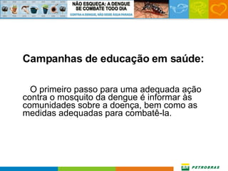 Campanhas de educação em saúde: O primeiro passo para uma adequada ação contra o mosquito da dengue é informar às comunidades sobre a doença, bem como as medidas adequadas para combatê-la. 