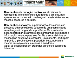 Campanhas de remoção de lixo:  as atividades de remoção de lixo têm efeitos duradouros e amplos, não apenas sobre o mosquito da dengue como também sobre moscas, roedores e baratas. Campanhas escolares:  a participação das escolas no processo de promoção da saúde e de uma comunidade sem dengue é de grande importância. Os estudantes podem participar ativamente das campanhas de limpeza e informação, levando para sua família e seus vizinhos as mensagens educativas recebidas. Inicialmente, participam limpando a própria escola; posteriormente, adotam a mesma iniciativa em suas casas e arredores. OBS: as escolas podem organizar projetos e centros de interesse. 