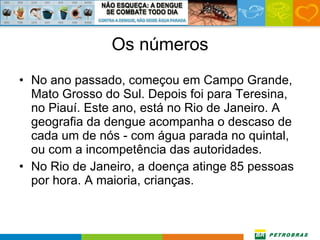 Os números No ano passado, começou em Campo Grande, Mato Grosso do Sul. Depois foi para Teresina, no Piauí. Este ano, está no Rio de Janeiro. A geografia da dengue acompanha o descaso de cada um de nós - com água parada no quintal, ou com a incompetência das autoridades. No Rio de Janeiro, a doença atinge 85 pessoas por hora. A maioria, crianças.  