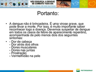 Portanto: A dengue não é brincadeira. É uma virose grave, que pode levar a morte. Por isso, é muito importante saber reconhecer logo a doença. Devemos suspeitar de dengue em todos os casos de febre de aparecimento repentino, acompanhada de pelo menos dois dos seguintes sintomas: - Dor de cabeça - Dor atrás dos olhos - Dores musculares - Dores nas juntas - Prostração - Vermelhidão na pele 