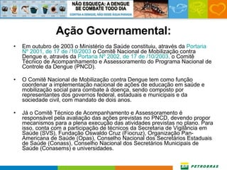 Ação Governamental:   Em outubro de 2003 o Ministério da Saúde constituiu, através da  Portaria  Nº  2001, de 17 de /10/2003  o Comitê Nacional de Mobilização contra Dengue e, através da  Portaria  Nº  2002, de 17 de /10/2003,  o Comitê Técnico de Acompanhamento e Assessoramento do Programa Nacional de Controle da Dengue (PNCD).    O Comitê Nacional de Mobilização contra Dengue tem como função coordenar a implementação nacional de ações de educação em saúde e mobilização social para combate à doença, sendo composto por representantes dos governos federal, estaduais e municipais e da sociedade civil, com mandato de dois anos.   Já o Comitê Técnico de Acompanhamento e Assessoramento é responsável pela avaliação das ações previstas no PNCD, devendo propor mecanismos para a plena execução das atividades previstas no plano. Para isso, conta com a participação de técnicos da Secretaria de Vigilância em Saúde (SVS), Fundação Oswaldo Cruz (Fiocruz), Organização Pan-Americana de Saúde (Opas), Conselho Nacional dos Secretários Estaduais de Saúde (Conass), Conselho Nacional dos Secretários Municipais de Saúde (Conasems) e universidades. 