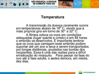 Temperatura A transmissão da doença raramente ocorre em temperaturas abaixo de 16° C, sendo que a mais propícia gira em torno de 30° a 32° C.  A fêmea coloca os ovos em condições adequadas (lugar quente e úmido) e em 48 horas o embrião se desenvolve. É importante lembrar que os ovos que carregam esse embrião podem suportar até um ano a seca e serem transportados por longas distâncias, grudados nas bordas dos recipientes. Essa é uma das razões para a difícil erradicação do mosquito.  Para passar da fase do ovo até a fase adulta, o aedes demora, em média,   dez dias. 