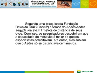 Segundo uma pesquisa da Fundação Oswaldo Cruz (Fiocruz) a fêmea do Aedes Aedes aegypti voa até mil metros de distância de seus ovos. Com isso, os pesquisadores descobriram que a capacidade do mosquito é maior do que os especialistas acreditavam. Até então, eles sabiam que o Aedes só se distanciava cem metros. 