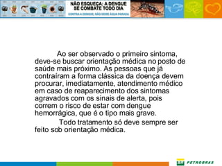 Ao ser observado o primeiro sintoma, deve-se buscar orientação médica no posto de saúde mais próximo. As pessoas que já contraíram a forma clássica da doença devem procurar, imediatamente, atendimento médico em caso de reaparecimento dos sintomas agravados com os sinais de alerta, pois correm o risco de estar com dengue hemorrágica, que é o tipo mais grave.   Todo tratamento só deve sempre ser feito sob orientação médica.  