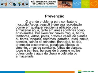 Prevenção O grande problema para combater o mosquito Aedes aegypti é que sua reprodução ocorre em qualquer recipiente utilizado para armazenar água, tanto em áreas sombrias como ensolaradas. Por exemplo: caixas d'água, barris, tambores, vidros, potes, pratos e vasos de plantas ou flores, tanques, cisternas, garrafas, latas, pneus, panelas, calhas de telhados, bandejas, bacias, drenos de escoamento, canaletas, blocos de cimento, urnas de cemitério, folhas de plantas, tocos e bambus, buracos de árvores e muitos outros onde a água da chuva é coletada ou armazenada.  