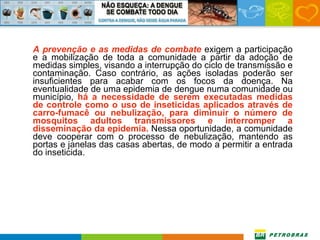 A prevenção e as medidas de combate  exigem a participação e a mobilização de toda a comunidade a partir da adoção de medidas simples, visando a interrupção do ciclo de transmissão e contaminação. Caso contrário, as ações isoladas poderão ser insuficientes para acabar com os focos da doença. Na eventualidade de uma epidemia de dengue numa comunidade ou município,  há a necessidade de serem executadas medidas de controle como o uso de inseticidas aplicados através de carro-fumacê ou nebulização, para diminuir o número de mosquitos adultos transmissores e interromper a disseminação da epidemia.  Nessa oportunidade, a comunidade deve cooperar com o processo de nebulização, mantendo as portas e janelas das casas abertas, de modo a permitir a entrada do inseticida.  