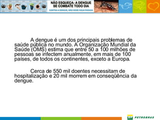 A dengue é um dos principais problemas de saúde pública no mundo. A Organização Mundial da Saúde (OMS) estima que entre 50 a 100 milhões de pessoas se infectem anualmente, em mais de 100 países, de todos os continentes, exceto a Europa.  Cerca de 550 mil doentes necessitam de hospitalização e 20 mil morrem em conseqüência da dengue. 