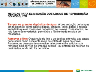 MEDIDAS PARA ELIMINAÇÃO DOS LOCAIS DE REPRODUÇÃO DO MOSQUITO Tampar os grandes depósitos de água:  A boa vedação de tampas em recipientes como caixas d'água, tanques, tinas, poços e fossas impedirão que os mosquitos depositem seus ovos. Esses locais, se não forem bem vedados, permitirão a fácil entrada e saída de mosquitos. Remover o lixo:  O acúmulo de lixo e de detritos em volta das casas pode servir como excelente meio de coleta de água de chuva. Portanto, as pessoas devem evitar tal ocorrência e solicitar sua remoção pelo serviço de limpeza pública - ou enterrá-los no chão ou queimá-los, onde isto for permitido . 