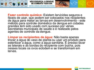 Fazer controle químico:  Existem larvicidas seguros e fáceis de usar, que podem ser colocados nos recipientes de água para matar as larvas em desenvolvimento - este método para controle doméstico da dengue em cidades grandes tem sido usado com sucesso por várias secretarias municipais de saúde e é realizado pelos agentes de controle da dengue. Limpar os recipientes de água:  Não basta apenas trocar a água do vaso de planta ou usar um produto para esterilizar a água, como a água sanitária. É preciso lavar as laterais e as bordas do recipiente com bucha, pois nesses locais os ovos eclodem e se transformam em larvas. 