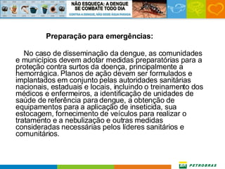 Preparação para emergências: No caso de disseminação da dengue, as comunidades e municípios devem adotar medidas preparatórias para a proteção contra surtos da doença, principalmente a hemorrágica. Planos de ação devem ser formulados e implantados em conjunto pelas autoridades sanitárias nacionais, estaduais e locais, incluindo o treinamento dos médicos e enfermeiros, a identificação de unidades de saúde de referência para dengue, a obtenção de equipamentos para a aplicação de inseticida, sua estocagem, fornecimento de veículos para realizar o tratamento e a nebulização e outras medidas consideradas necessárias pelos líderes sanitários e comunitários. 