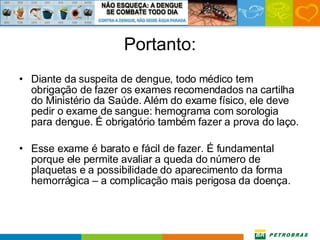 Portanto: Diante da suspeita de dengue, todo médico tem obrigação de fazer os exames recomendados na cartilha do Ministério da Saúde. Além do exame físico, ele deve pedir o exame de sangue: hemograma com sorologia para dengue. É obrigatório também fazer a prova do laço.  Esse exame é barato e fácil de fazer. É fundamental porque ele permite avaliar a queda do número de plaquetas e a possibilidade do aparecimento da forma hemorrágica – a complicação mais perigosa da doença.  