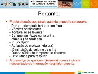 Portanto: Preste atenção aos sinais quando o quadro se agrava: - Dores abdominais fortes e contínuas - Vômitos persistentes - Tontura ao se levantar - Sangue nas fezes ou na urina - Mãos e pés azulados - Pulso rápido - Agitação ou moleza (letargia) - Diminuição do volume da urina - Queda súbita da temperatura do corpo - Dificuldade para respirar A presença de qualquer desses sintomas indica a necessidade de internação hospitalar urgente.  