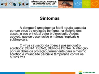 Sintomas A dengue é uma doença febril aguda causada por um vírus de evolução benigna, na maioria dos casos, e seu principal vetor é o mosquito Aedes aegypti, que se desenvolve em áreas tropicais e subtropicais. O vírus causador da doença possui quatro sorotipos: DEN-1, DEN-2, DEN-3 e DEN-4. A infecção por um deles dá proteção permanente para o mesmo sorotipo e imunidade parcial e temporária contra os outros três. 