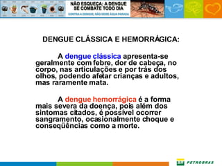 DENGUE CLÁSSICA E HEMORRÁGICA: A  dengue clássica  apresenta-se geralmente com febre, dor de cabeça, no corpo, nas articulações e por trás dos olhos, podendo afetar crianças e adultos, mas raramente mata.  A  dengue hemorrágica  é a forma mais severa da doença, pois além dos sintomas citados, é possível ocorrer sangramento, ocasionalmente choque e conseqüências como a morte. 