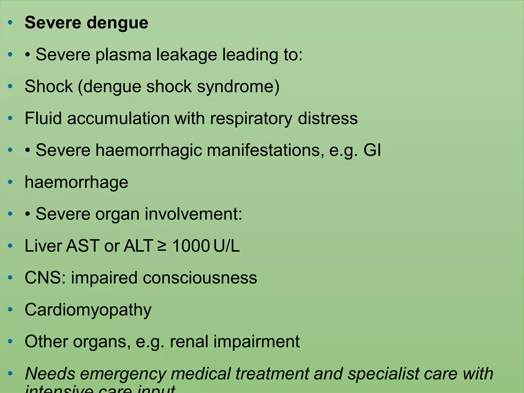 • Severe dengue
• • Severe plasma leakage leading to:
• Shock (dengue shock syndrome)
• Fluid accumulation with respiratory distress
• • Severe haemorrhagic manifestations, e.g. GI
• haemorrhage
• • Severe organ involvement:
• Liver AST or ALT ≥ 1000U/L
• CNS: impaired consciousness
• Cardiomyopathy
• Other organs, e.g. renal impairment
• Needs emergency medical treatment and specialist care with
 