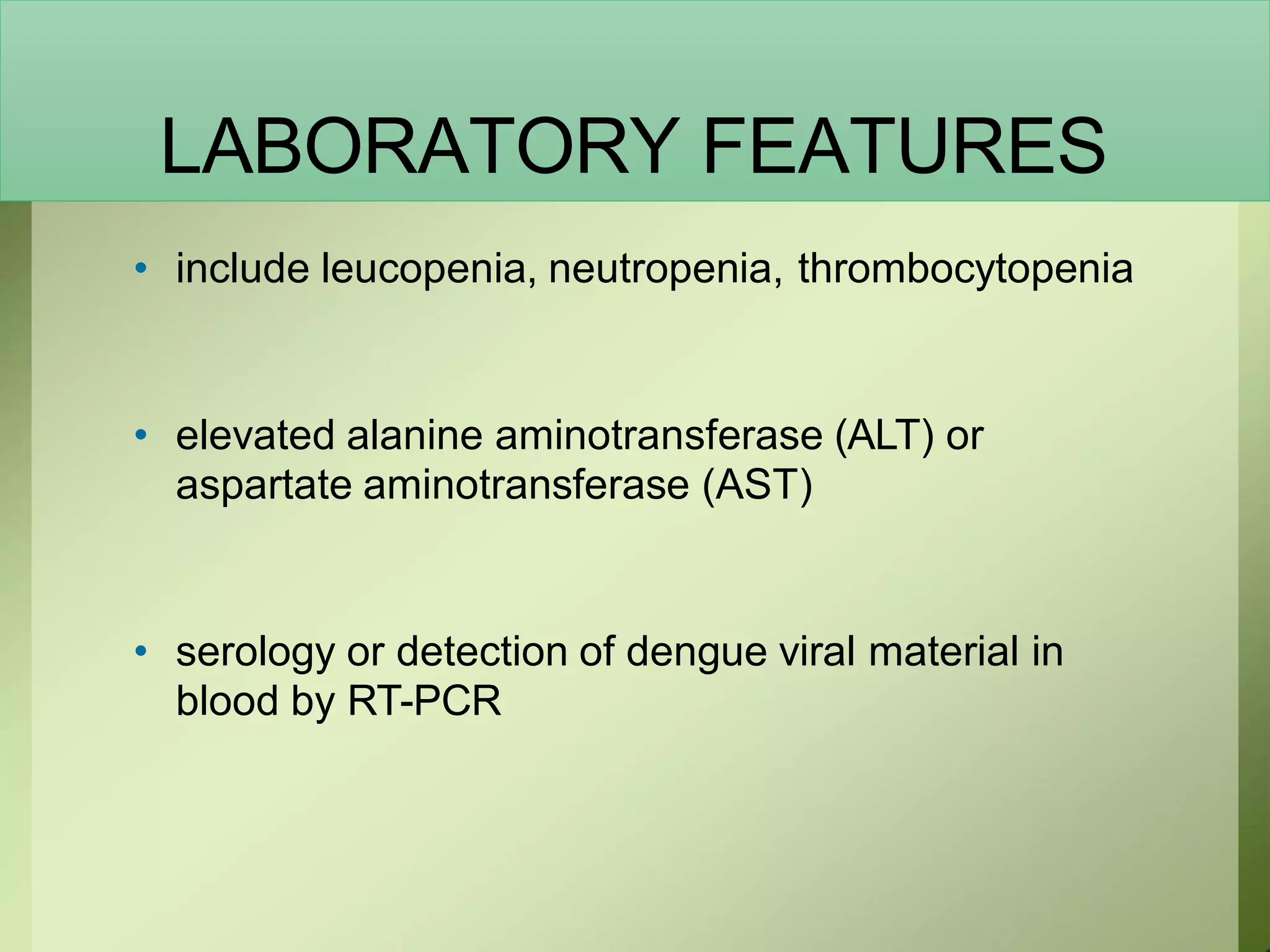 LABORATORY FEATURES
• include leucopenia, neutropenia, thrombocytopenia
• elevated alanine aminotransferase (ALT) or
aspartate aminotransferase (AST)
• serology or detection of dengue viral material in
blood by RT-PCR
 