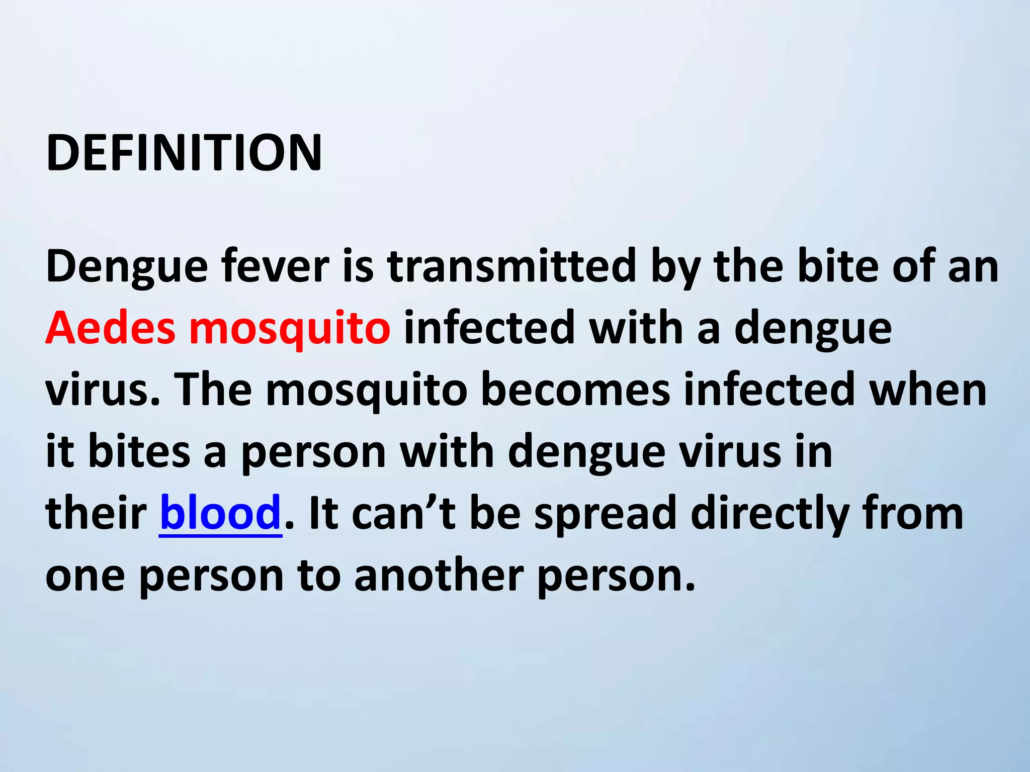 DEFINITION
Dengue fever is transmitted by the bite of an
Aedes mosquito infected with a dengue
virus. The mosquito becomes infected when
it bites a person with dengue virus in
their blood. It can’t be spread directly from
one person to another person.
 