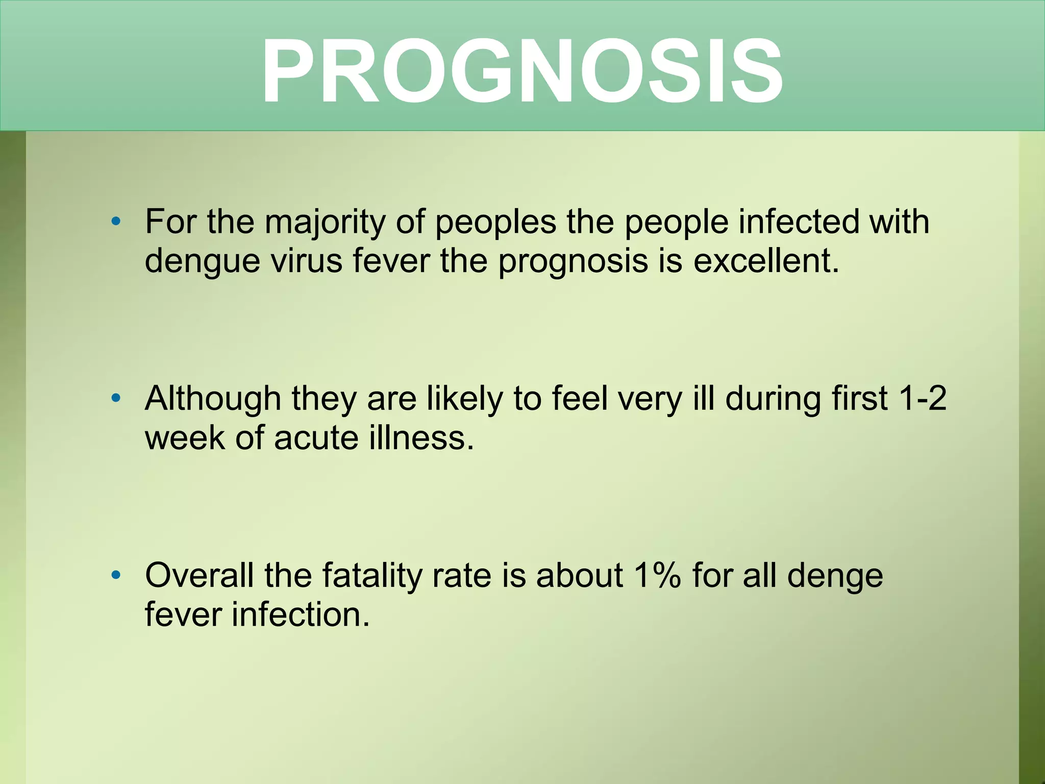 PROGNOSIS
• For the majority of peoples the people infected with
dengue virus fever the prognosis is excellent.
• Although they are likely to feel very ill during first 1-2
week of acute illness.
• Overall the fatality rate is about 1% for all denge
fever infection.
 
