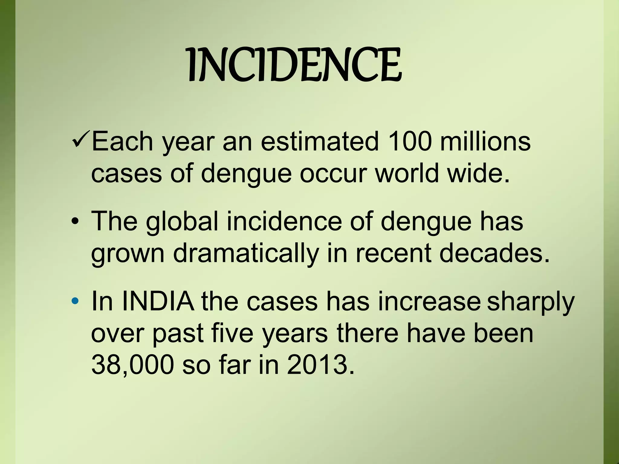 INCIDENCE
Each year an estimated 100 millions
cases of dengue occur world wide.
• The global incidence of dengue has
grown dramatically in recent decades.
• In INDIA the cases has increase sharply
over past five years there have been
38,000 so far in 2013.
 