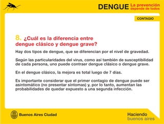 DENGUE La prevención
                                                   depende de todos


                                                                CONTAGIO




8. ¿Cuál es la diferencia entre
dengue clásico y dengue grave?
Hay dos tipos de dengue, que se diferencian por el nivel de gravedad.

Según las particularidades del virus, como así también de susceptibilidad
de cada persona, uno puede contraer dengue clásico o dengue grave.

En el dengue clásico, la mejora es total luego de 7 días.

Es importante considerar que el primer contagio de dengue puede ser
asintomático (no presentar síntomas) y, por lo tanto, aumentan las
probabilidades de quedar expuesto a una segunda infección.
 