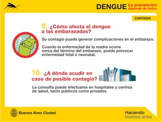 DENGUE La prevención
                                        depende de todos


                                                       CONTAGIO

    9.  ¿Cómo afecta el dengue
    a las embarazadas?
      Su contagio puede generar complicaciones en el embarazo.

      Cuando la enfermedad de la madre ocurre
      cerca del término del embarazo, puede provocar
      enfermedad fetal o neonatal.



10. ¿A dónde acudir en
caso de posible contagio?
La consulta puede efectuarse en hospitales y centros
de salud, tanto públicos como privados.
 