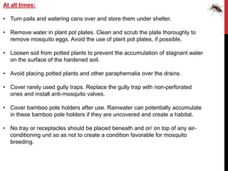 At all times:

• Turn pails and watering cans over and store them under shelter.

• Remove water in plant pot plates. Clean and scrub the plate thoroughly to
  remove mosquito eggs. Avoid the use of plant pot plates, if possible.

• Loosen soil from potted plants to prevent the accumulation of stagnant water
  on the surface of the hardened soil.

• Avoid placing potted plants and other paraphernalia over the drains.

• Cover rarely used gully traps. Replace the gully trap with non-perforated
  ones and install anti-mosquito valves.

• Cover bamboo pole holders after use. Rainwater can potentially accumulate
  in these bamboo pole holders if they are uncovered and create a habitat.

• No tray or receptacles should be placed beneath and or/ on top of any air-
  conditioning unit so as not to create a condition favorable for mosquito
  breeding.
 