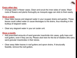 Every other day:
• Change water in flower vases. Clean and scrub the inner sides of vases. Wash
  roots of flowers and plants thoroughly as mosquito eggs can stick to them easily.

Once a week:
• Clear fallen leaves and stagnant water in your scupper drains and garden. These
  leaves could collect water or cause blockages to the drains, thus resulting in the
  buildup of stagnant water.

• Clear any stagnant water in your air cooler unit.

Once a month:
• Add prescribed amounts of sand granular insecticide into vases, gully traps and
  roof gutters, even if they are dry. Please click here for the list of retailers who carry
  sand granular insecticides in their stores.

• Clear away fallen leaves in roof gutters and apron drains. If structurally
  feasible, remove the roof gutters.
 