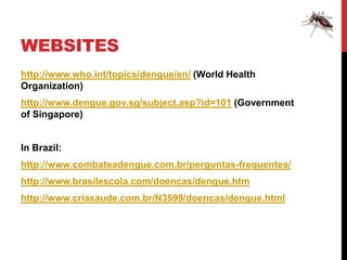 WEBSITES
http://www.who.int/topics/dengue/en/ (World Health
Organization)
http://www.dengue.gov.sg/subject.asp?id=101 (Government
of Singapore)


In Brazil:
http://www.combateadengue.com.br/perguntas-frequentes/
http://www.brasilescola.com/doencas/dengue.htm
http://www.criasaude.com.br/N3599/doencas/dengue.html
 