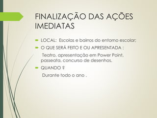 FINALIZAÇÃO DAS AÇÕES 
IMEDIATAS 
 LOCAL: Escolas e bairros do entorno escolar; 
 O QUE SERÁ FEITO E OU APRESENTADA : 
Teatro, apresentação em Power Point, 
passeata, concurso de desenhos. 
 QUANDO ? 
Durante todo o ano . 
 