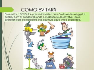 COMO EVITAR? 
Para evitar a DENGUE é preciso impedir a criação do Aedes Aegypti e 
acabar com os criadouros, onde o mosquito se desenvolve. Isto é, 
qualquer local ou recipiente que acumule água limpa ou parada. 
 