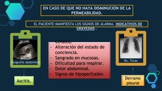 EN CASO DE QUE NO HAYA DISMINUCIÓN DE LA
PERMEABILIDAD.
EL PACIENTE MANIFIESTA LOS SIGNOS DE ALARMA, INDICATIVOS DE
GRAVEDAD..
- Cefalea.
- Alteración del estado de
conciencia.
- Sangrado en mucosas.
- Dificultad para respirar.
- Dolor abdominal.
- Signos de hipoperfusión.
Ascitis.
Derrame
pleural
Rx. Tórax
Ecografía abdominal.
 