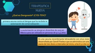 TERAPEUTICA
NUEVA
primera vacuna contra el dengue que ha recibido la
autorización de comercialización
¿Qué es Dengvaxia® (CYD-TDV)?
La autorización se otorgó en diciembre de 2015 en
México para ser utilizada en personas de 9 a 45 años
que vivían en zonas endémicas.
Es una vacuna recombinante tetravalente con virus vivos
desarrollada por Sanofi Pasteur que se administra con una
pauta de tres dosis a intervalos (al inicio, a los 6 y a los 12
meses)
 