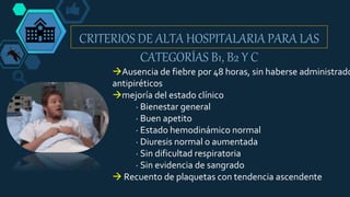 CRITERIOS DE ALTA HOSPITALARIA PARA LAS
CATEGORÍAS B1, B2 Y C
Ausencia de fiebre por 48 horas, sin haberse administrado
antipiréticos
mejoría del estado clínico
· Bienestar general
· Buen apetito
· Estado hemodinámico normal
· Diuresis normal o aumentada
· Sin dificultad respiratoria
· Sin evidencia de sangrado
 Recuento de plaquetas con tendencia ascendente
 
