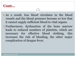 Cont…
Kuldeep Vyas M.Sc. CHN
12
 As a result, less blood circulates in the blood
vessels and the blood pressure become so low that
it cannot supply sufficient blood to vital organs.
 Furthermore, dysfunction of the bone marrow
leads to reduced numbers of platelets, which are
necessary for effective blood clothing, this
increases the risk of bleeding, the other major
complication of dengue fever.
 