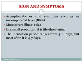 SIGN AND SYMPTOMS
Kuldeep Vyas M.Sc. CHN
13
 Asymptomatic or mild symptoms such as an
uncomplicated fever (80%)
 More severe illness (5%)
 In a small proportion it is life-threatening.
 The incubation period ranges from 3-14 days, but
most often it is 4-7 days.
 