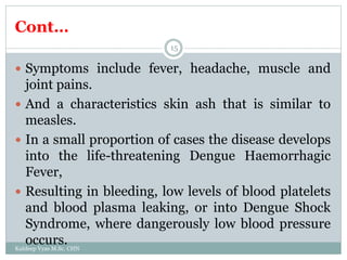 Cont…
Kuldeep Vyas M.Sc. CHN
15
 Symptoms include fever, headache, muscle and
joint pains.
 And a characteristics skin ash that is similar to
measles.
 In a small proportion of cases the disease develops
into the life-threatening Dengue Haemorrhagic
Fever,
 Resulting in bleeding, low levels of blood platelets
and blood plasma leaking, or into Dengue Shock
Syndrome, where dangerously low blood pressure
occurs.
 