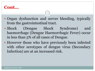 Cont…
Kuldeep Vyas M.Sc. CHN
23
 Organ dysfunction and server bleeding, typically
from the gastrointestinal tract.
 Shock (Dengue Shock Syndrome) and
haemorrhage (Dengue Haemorrhagic Fever) occur
in less than 5% of all cases of Dengue.
 However those who have previously been infected
with other serotypes of dengue virus (Secondary
Infection) are at an increased risk.
 
