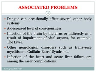 ASSOCIATED PROBLEMS
Kuldeep Vyas M.Sc. CHN
26
 Dengue can occasionally affect several other body
systems.
 A decreased level of consciousness
 Infection of the brain by the virus or indirectly as a
result of impairment of vital organs, for example:
The Liver.
 Other neurological disorders such as transverse
myelitis and Guillain-Barre’ Syndrome.
 Infection of the heart and acute liver failure are
among the rarer complications.
 