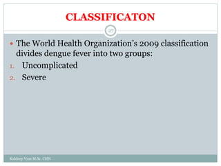 CLASSIFICATON
Kuldeep Vyas M.Sc. CHN
27
 The World Health Organization’s 2009 classification
divides dengue fever into two groups:
1. Uncomplicated
2. Severe
 