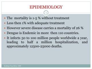 EPIDEMIOLOGY
 The mortality is 1-5 % without treatment
 Less then 1% with adequate treatment
 However severe disease carries a mortality of 26 %
 Dengue is Endemic in more then 110 countries.
 It infects 50 to 100 million people worldwide a year,
leading to half a million hospitalization, and
approximately 12500-25000 deaths.
Kuldeep Vyas M.Sc. CHN
3
 