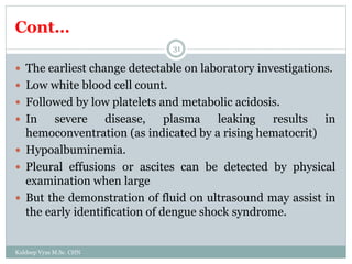 Cont…
Kuldeep Vyas M.Sc. CHN
31
 The earliest change detectable on laboratory investigations.
 Low white blood cell count.
 Followed by low platelets and metabolic acidosis.
 In severe disease, plasma leaking results in
hemoconventration (as indicated by a rising hematocrit)
 Hypoalbuminemia.
 Pleural effusions or ascites can be detected by physical
examination when large
 But the demonstration of fluid on ultrasound may assist in
the early identification of dengue shock syndrome.
 