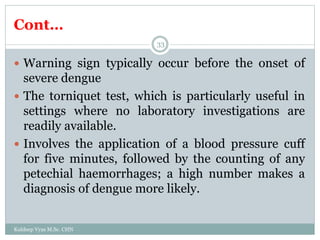 Cont…
Kuldeep Vyas M.Sc. CHN
33
 Warning sign typically occur before the onset of
severe dengue
 The torniquet test, which is particularly useful in
settings where no laboratory investigations are
readily available.
 Involves the application of a blood pressure cuff
for five minutes, followed by the counting of any
petechial haemorrhages; a high number makes a
diagnosis of dengue more likely.
 