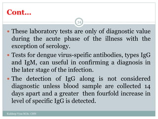 Cont…
Kuldeep Vyas M.Sc. CHN
34
 These laboratory tests are only of diagnostic value
during the acute phase of the illness with the
exception of serology.
 Tests for dengue virus-speific antibodies, types IgG
and IgM, can useful in confirming a diagnosis in
the later stage of the infection.
 The detection of IgG along is not considered
diagnostic unless blood sample are collected 14
days apart and a greater then fourfold increase in
level of specific IgG is detected.
 