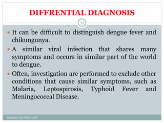 DIFFRENTIAL DIAGNOSIS
Kuldeep Vyas M.Sc. CHN
35
 It can be difficult to distinguish dengue fever and
chikungunya.
 A similar viral infection that shares many
symptoms and occurs in similar part of the world
to dengue.
 Often, investigation are performed to exclude other
conditions that cause similar symptoms, such as
Malaria, Leptospirosis, Typhoid Fever and
Meningococcal Disease.
 