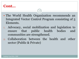 Cont…
Kuldeep Vyas M.Sc. CHN
38
 The World Health Organization recommends an
Integrated Vector Control Program consisting of 5
Elements.
1. Advocacy, social mobilization and legislation to
ensure that public health bodies and
communities are strengthened.
2. Collaboration between the health and other
sector (Public & Private)
 
